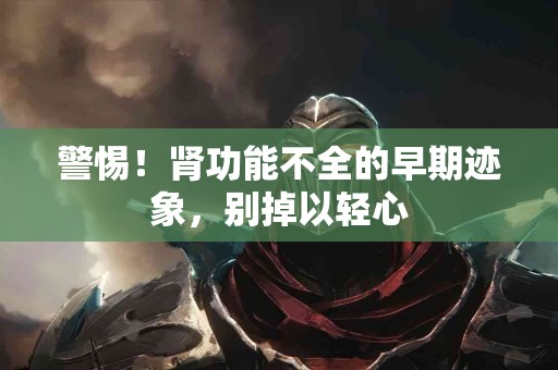 警惕！肾功能不全的早期迹象，别掉以轻心