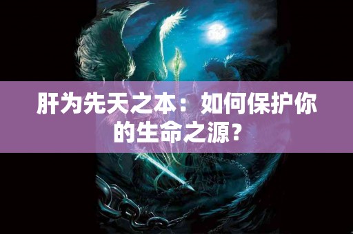 肝为先天之本：如何保护你的生命之源？