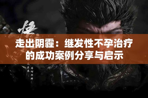 走出阴霾：继发性不孕治疗的成功案例分享与启示