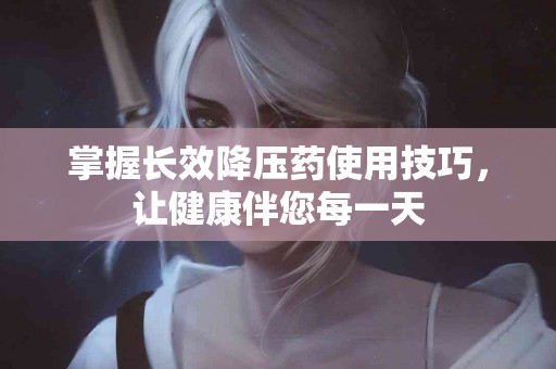 掌握长效降压药使用技巧，让健康伴您每一天