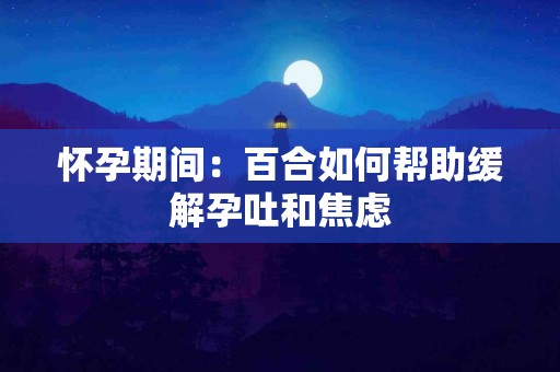 怀孕期间：百合如何帮助缓解孕吐和焦虑