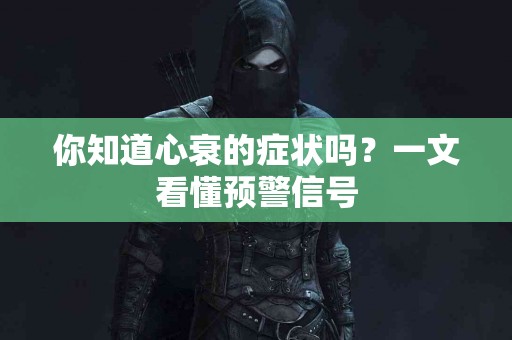 你知道心衰的症状吗？一文看懂预警信号