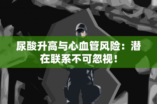 尿酸升高与心血管风险：潜在联系不可忽视！