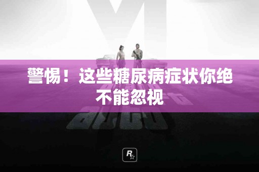 警惕！这些糖尿病症状你绝不能忽视