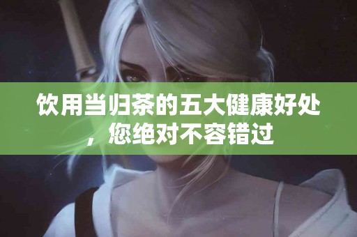 饮用当归茶的五大健康好处，您绝对不容错过