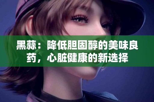 黑蒜：降低胆固醇的美味良药，心脏健康的新选择