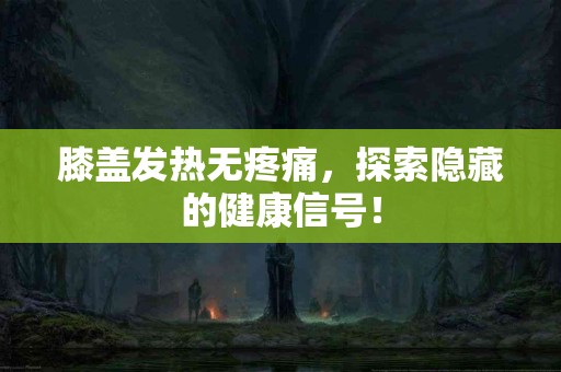 膝盖发热无疼痛，探索隐藏的健康信号！