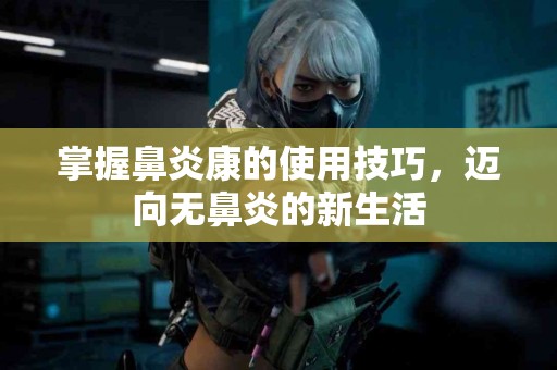 掌握鼻炎康的使用技巧，迈向无鼻炎的新生活