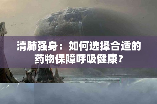 清肺强身：如何选择合适的药物保障呼吸健康？