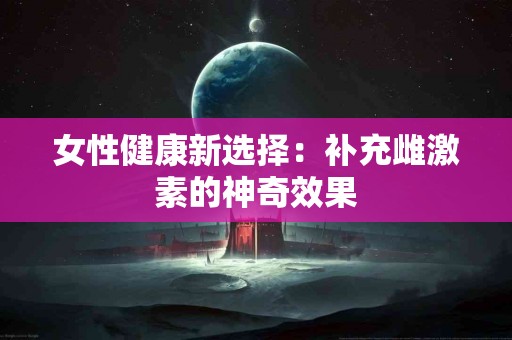 女性健康新选择：补充雌激素的神奇效果