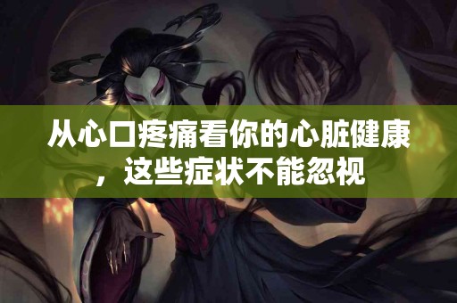 从心口疼痛看你的心脏健康，这些症状不能忽视