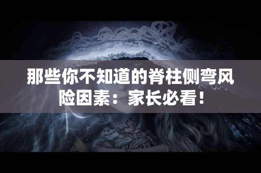 那些你不知道的脊柱侧弯风险因素：家长必看！