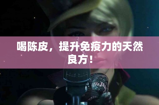 喝陈皮，提升免疫力的天然良方！