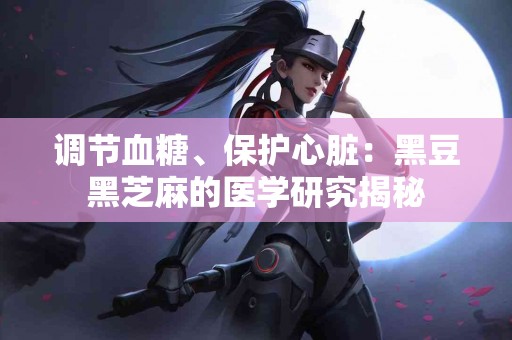 调节血糖、保护心脏：黑豆黑芝麻的医学研究揭秘