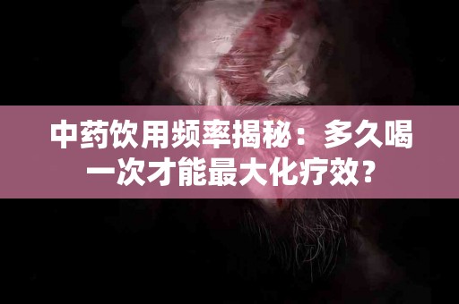 中药饮用频率揭秘：多久喝一次才能最大化疗效？