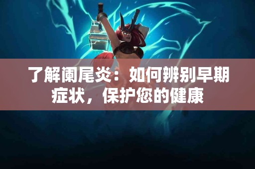 了解阑尾炎：如何辨别早期症状，保护您的健康