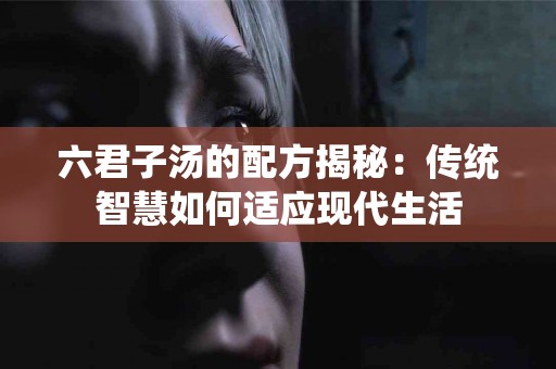 六君子汤的配方揭秘：传统智慧如何适应现代生活