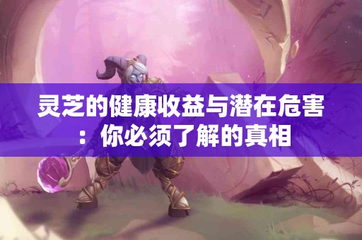 灵芝的健康收益与潜在危害：你必须了解的真相