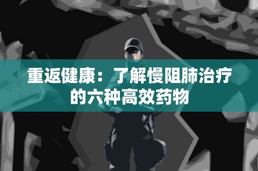 重返健康：了解慢阻肺治疗的六种高效药物