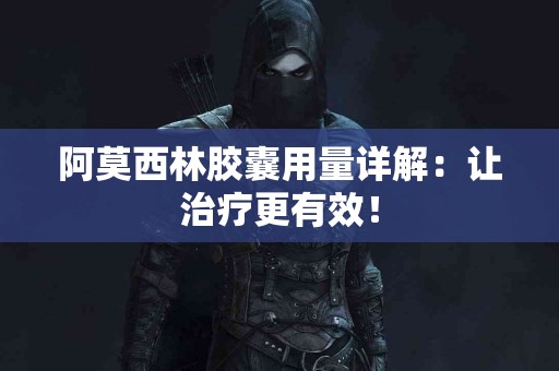 阿莫西林胶囊用量详解：让治疗更有效！