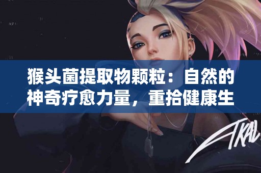 猴头菌提取物颗粒：自然的神奇疗愈力量，重拾健康生活！