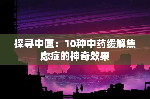 探寻中医：10种中药缓解焦虑症的神奇效果