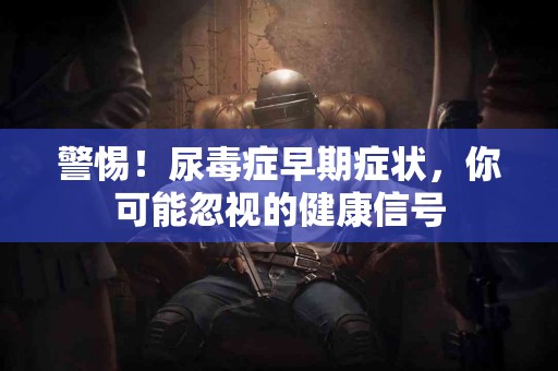 警惕！尿毒症早期症状，你可能忽视的健康信号