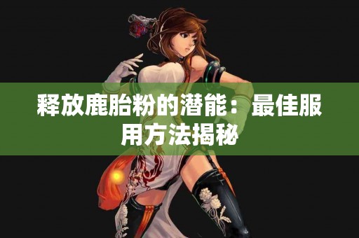 释放鹿胎粉的潜能：最佳服用方法揭秘