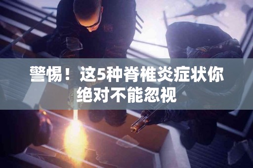 警惕！这5种脊椎炎症状你绝对不能忽视