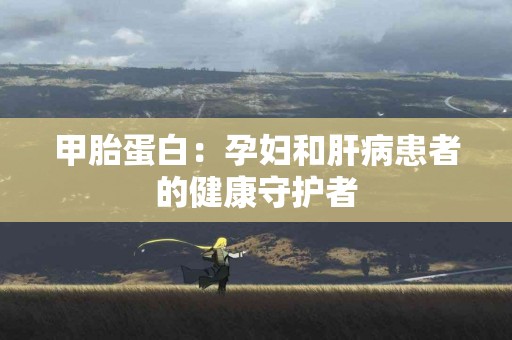 甲胎蛋白：孕妇和肝病患者的健康守护者