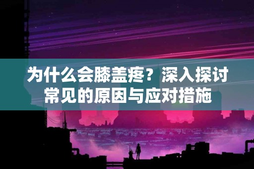 为什么会膝盖疼？深入探讨常见的原因与应对措施