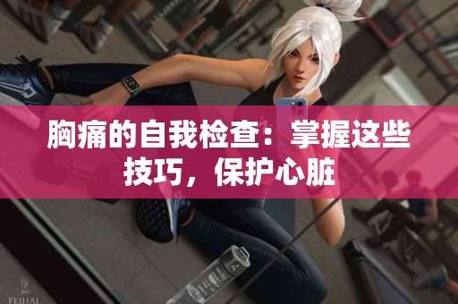 胸痛的自我检查：掌握这些技巧，保护心脏