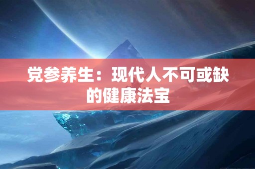 党参养生：现代人不可或缺的健康法宝
