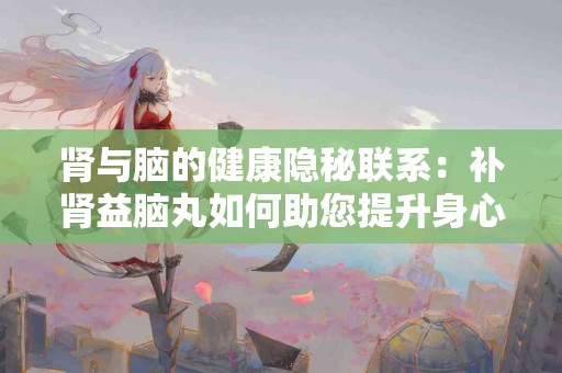 肾与脑的健康隐秘联系：补肾益脑丸如何助您提升身心？