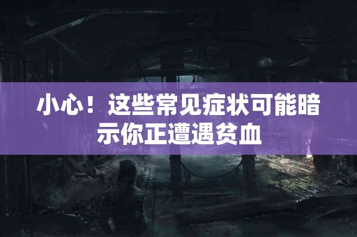 小心！这些常见症状可能暗示你正遭遇贫血