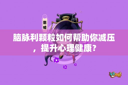 脑脉利颗粒如何帮助你减压，提升心理健康？