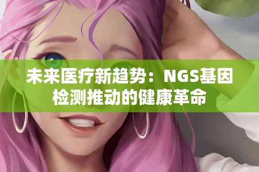 未来医疗新趋势：NGS基因检测推动的健康革命