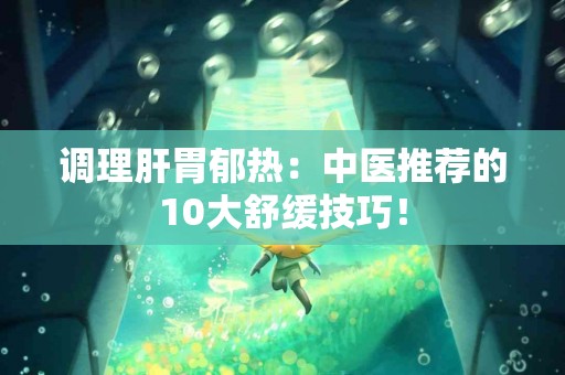 调理肝胃郁热：中医推荐的10大舒缓技巧！