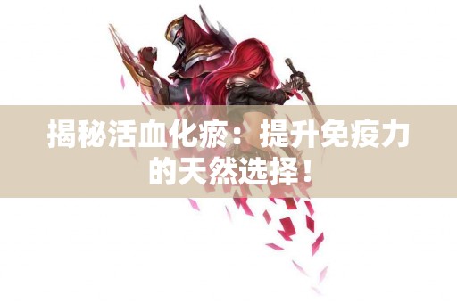 揭秘活血化瘀：提升免疫力的天然选择！