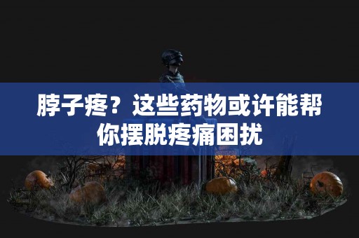 脖子疼？这些药物或许能帮你摆脱疼痛困扰