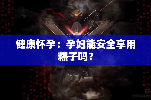 健康怀孕：孕妇能安全享用粽子吗？