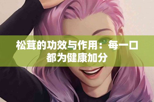 松茸的功效与作用：每一口都为健康加分