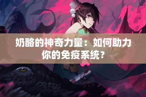 奶酪的神奇力量：如何助力你的免疫系统？