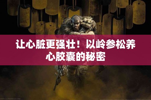 让心脏更强壮！以岭参松养心胶囊的秘密