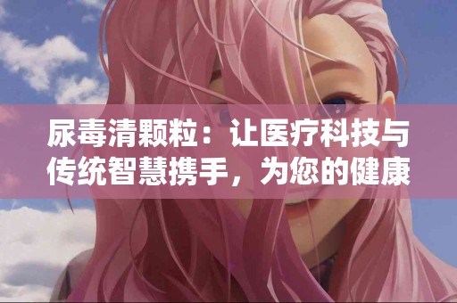 尿毒清颗粒：让医疗科技与传统智慧携手，为您的健康护航