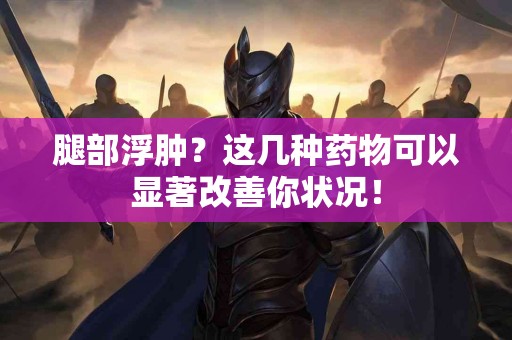 腿部浮肿？这几种药物可以显著改善你状况！