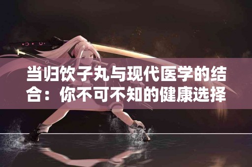 当归饮子丸与现代医学的结合：你不可不知的健康选择