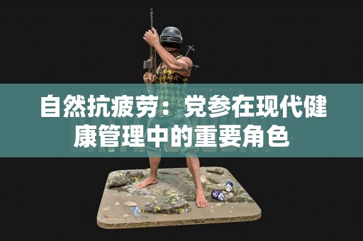 自然抗疲劳：党参在现代健康管理中的重要角色