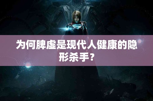 为何脾虚是现代人健康的隐形杀手？