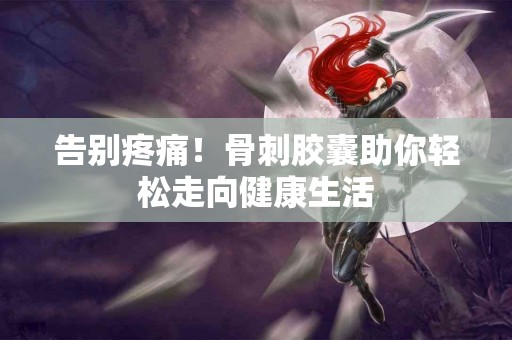 告别疼痛！骨刺胶囊助你轻松走向健康生活